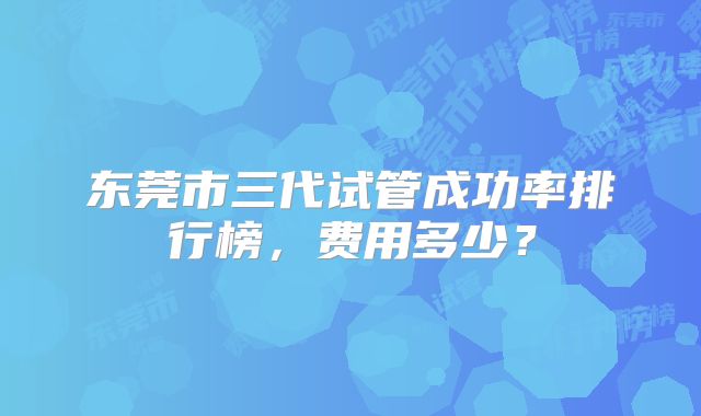 东莞市三代试管成功率排行榜，费用多少？