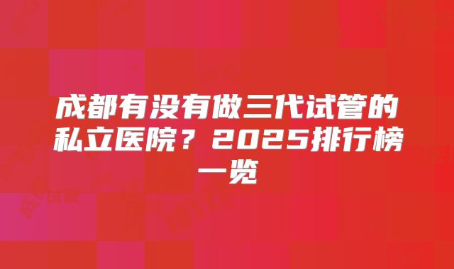 成都有没有做三代试管的私立医院？2025排行榜一览