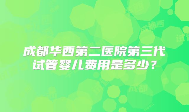 成都华西第二医院第三代试管婴儿费用是多少?