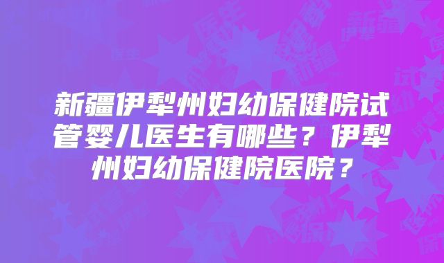 新疆伊犁州妇幼保健院试管婴儿医生有哪些?伊犁州妇幼保健院医院?