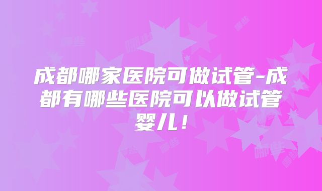 成都哪家医院可做试管-成都有哪些医院可以做试管婴儿！
