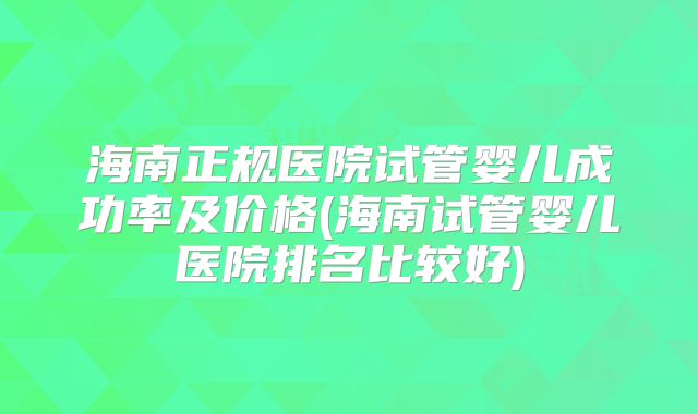 海南正规医院试管婴儿成功率及价格(海南试管婴儿医院排名比较好)