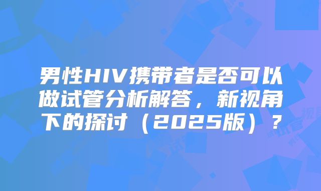 男性HIV携带者是否可以做试管分析解答，新视角下的探讨（2025版）？
