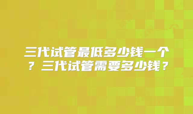 三代试管最低多少钱一个？三代试管需要多少钱？