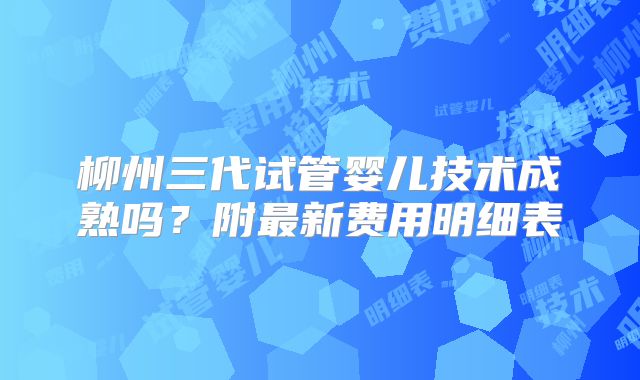 柳州三代试管婴儿技术成熟吗?附最新费用明细表