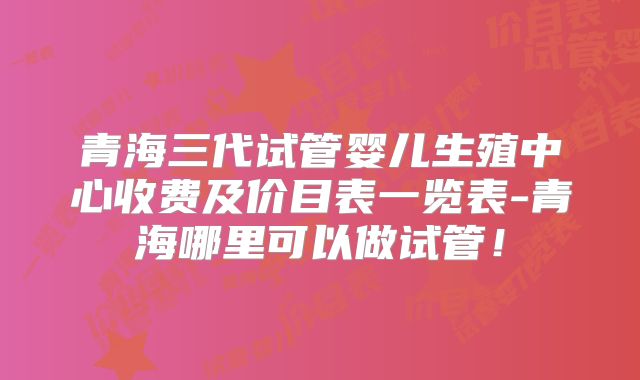 青海三代试管婴儿生殖中心收费及价目表一览表-青海哪里可以做试管！