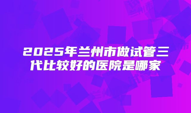 2025年兰州市做试管三代比较好的医院是哪家