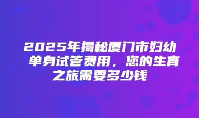 2025年揭秘厦门市妇幼 单身试管费用，您的生育之旅需要多少钱