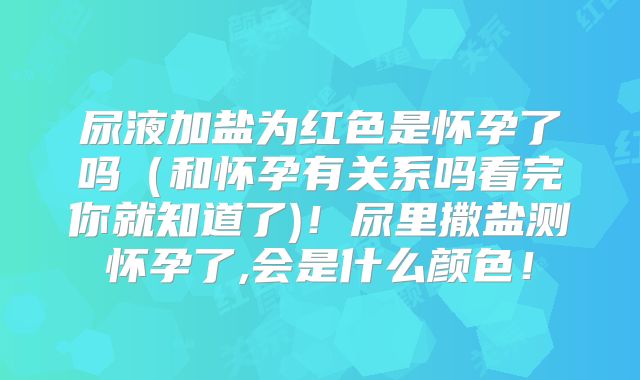 尿液加盐为红色是怀孕了吗（和怀孕有关系吗看完你就知道了)！尿里撒盐测怀孕了,会是什么颜色！