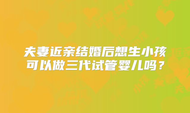 夫妻近亲结婚后想生小孩可以做三代试管婴儿吗？