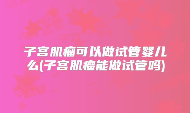 子宫肌瘤可以做试管婴儿么(子宫肌瘤能做试管吗)