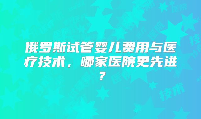 俄罗斯试管婴儿费用与医疗技术,哪家医院更先进?