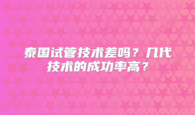 泰国试管技术差吗?几代技术的成功率高?