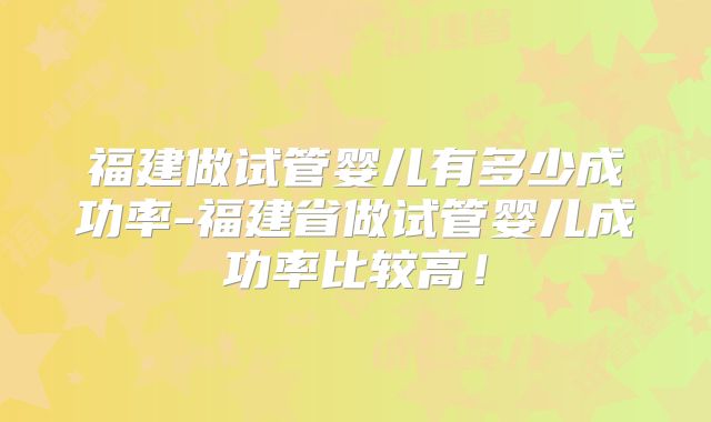 福建做试管婴儿有多少成功率-福建省做试管婴儿成功率比较高!