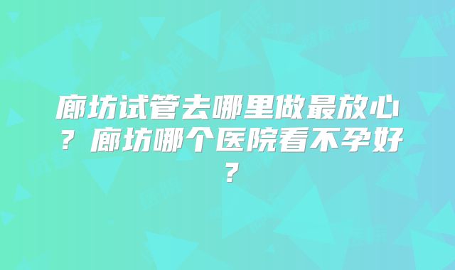 廊坊试管去哪里做最放心？廊坊哪个医院看不孕好？