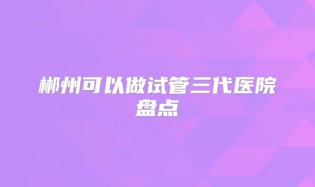 郴州可以做试管三代医院盘点