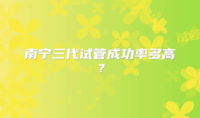 南宁三代试管成功率多高？