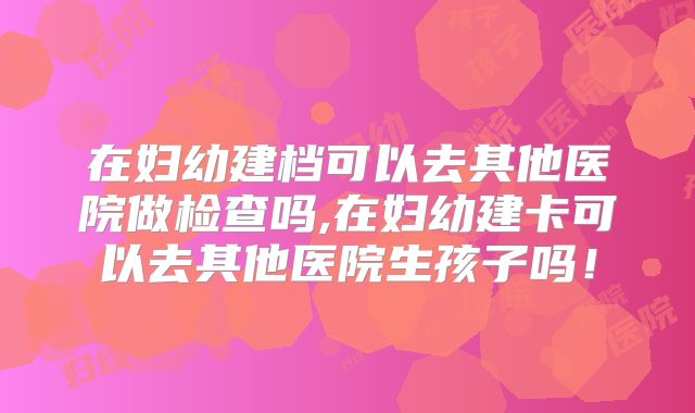 在妇幼建档可以去其他医院做检查吗,在妇幼建卡可以去其他医院生孩子吗！