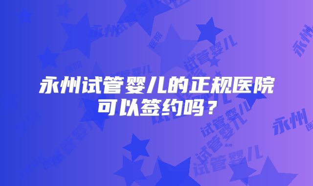 永州试管婴儿的正规医院可以签约吗?
