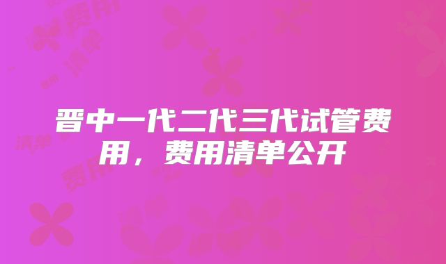 晋中一代二代三代试管费用，费用清单公开