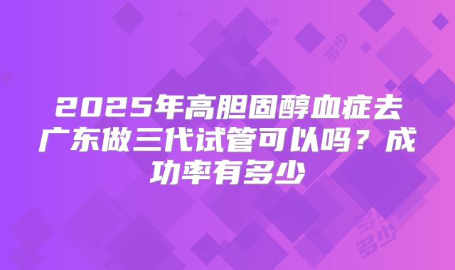 2025年高胆固醇血症去广东做三代试管可以吗?成功率有多少