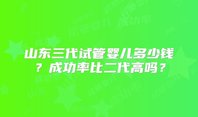 山东三代试管婴儿多少钱？成功率比二代高吗？