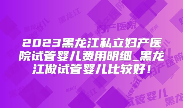 2023黑龙江私立妇产医院试管婴儿费用明细_黑龙江做试管婴儿比较好!