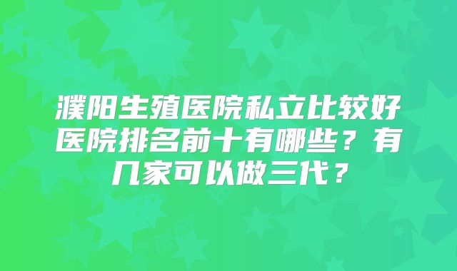 濮阳生殖医院私立比较好医院排名前十有哪些？有几家可以做三代？