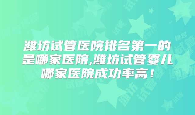 潍坊试管医院排名第一的是哪家医院,潍坊试管婴儿哪家医院成功率高!