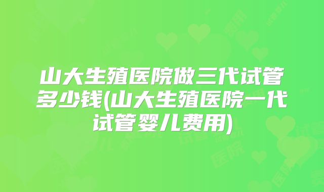 山大生殖医院做三代试管多少钱(山大生殖医院一代试管婴儿费用)