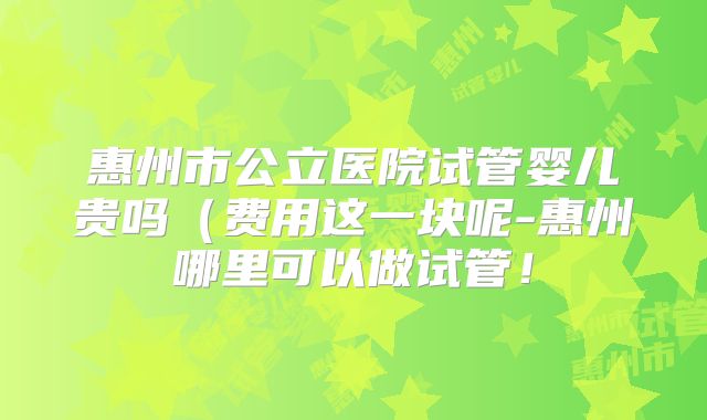 惠州市公立医院试管婴儿贵吗(费用这一块呢-惠州哪里可以做试管!