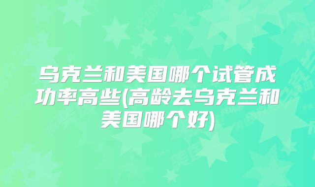 乌克兰和美国哪个试管成功率高些(高龄去乌克兰和美国哪个好)