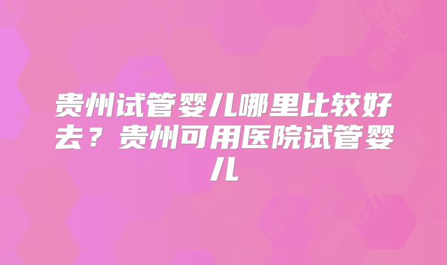 贵州试管婴儿哪里比较好去?贵州可用医院试管婴儿