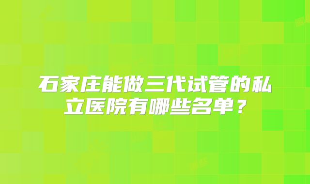 石家庄能做三代试管的私立医院有哪些名单?