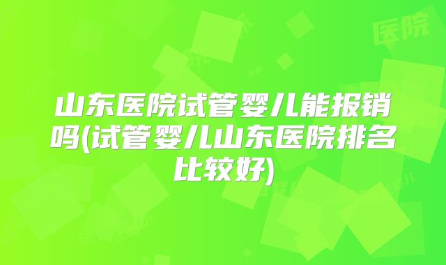 山东医院试管婴儿能报销吗(试管婴儿山东医院排名比较好)