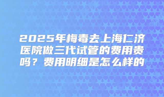 2025年梅毒去上海仁济医院做三代试管的费用贵吗？费用明细是怎么样的