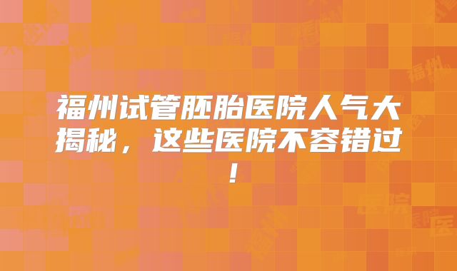 福州试管胚胎医院人气大揭秘，这些医院不容错过！