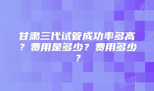 甘肃三代试管成功率多高?费用是多少?费用多少?
