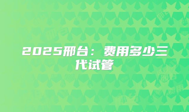 2025邢台:费用多少三代试管