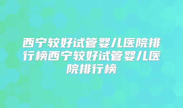 西宁较好试管婴儿医院排行榜西宁较好试管婴儿医院排行榜