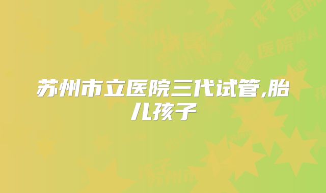 苏州市立医院三代试管,胎儿孩子