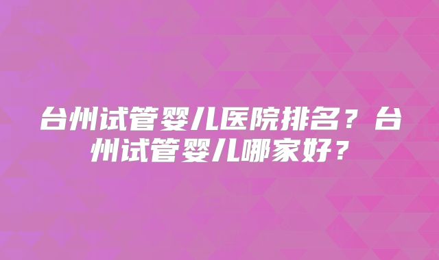 台州试管婴儿医院排名?台州试管婴儿哪家好?