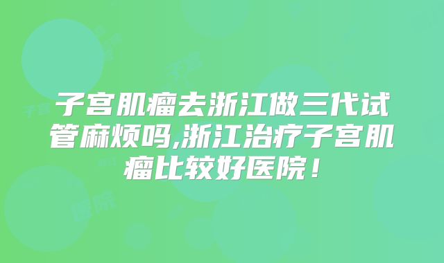 子宫肌瘤去浙江做三代试管麻烦吗,浙江治疗子宫肌瘤比较好医院！