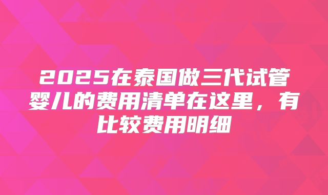 2025在泰国做三代试管婴儿的费用清单在这里,有比较费用明细