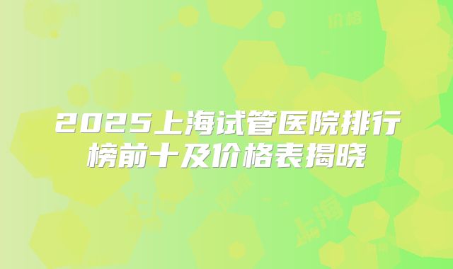 2025上海试管医院排行榜前十及价格表揭晓