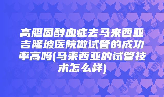 高胆固醇血症去马来西亚吉隆坡医院做试管的成功率高吗(马来西亚的试管技术怎么样)