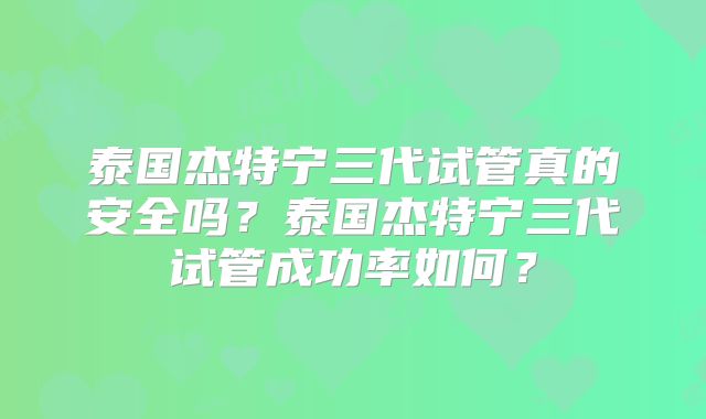 泰国杰特宁三代试管真的安全吗？泰国杰特宁三代试管成功率如何？