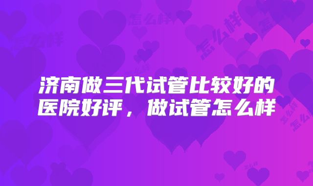 济南做三代试管比较好的医院好评,做试管怎么样