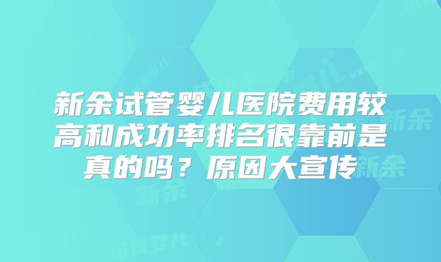 新余试管婴儿医院费用较高和成功率排名很靠前是真的吗?原因大宣传