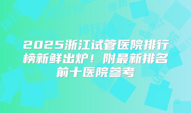2025浙江试管医院排行榜新鲜出炉！附最新排名前十医院参考